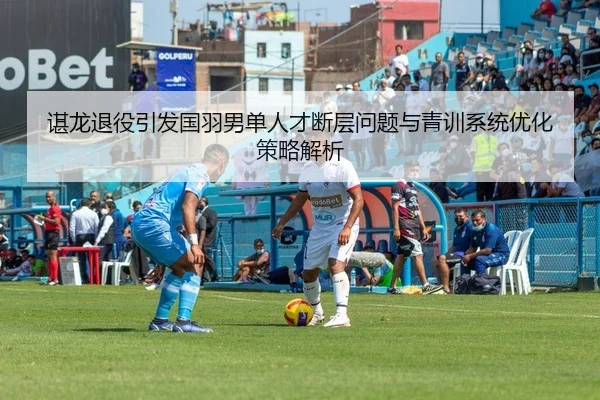 谌龙退役引发国羽男单人才断层问题与青训系统优化策略解析