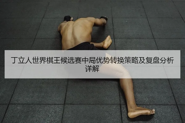 丁立人世界棋王候选赛中局优势转换策略及复盘分析详解