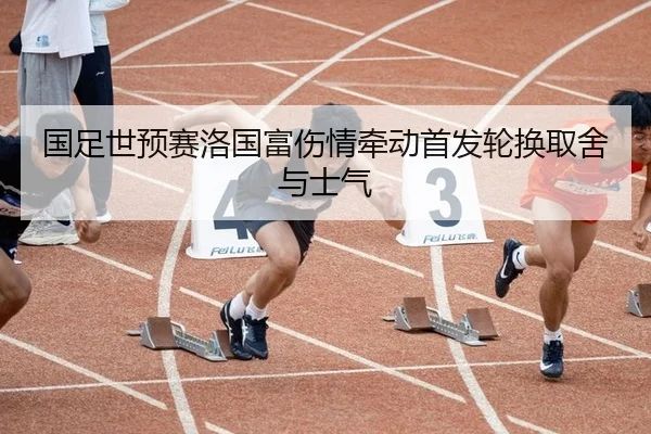 国足世预赛洛国富伤情牵动首发轮换取舍与士气